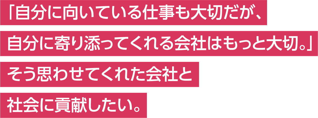 「自分に向いている仕事も大切だが、自分に寄り添ってくれる会社はもっと大切。」そう思わせてくれた会社と社会に貢献したい。