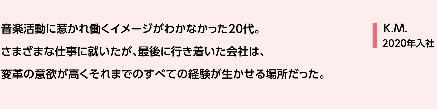 音楽活動に惹かれ働くイメージがわかなかった20代。さまざまな仕事に就いたが、最後に行き着いた会社は、変革の意欲が高くそれまでのすべての経験が生かせる場所だった。