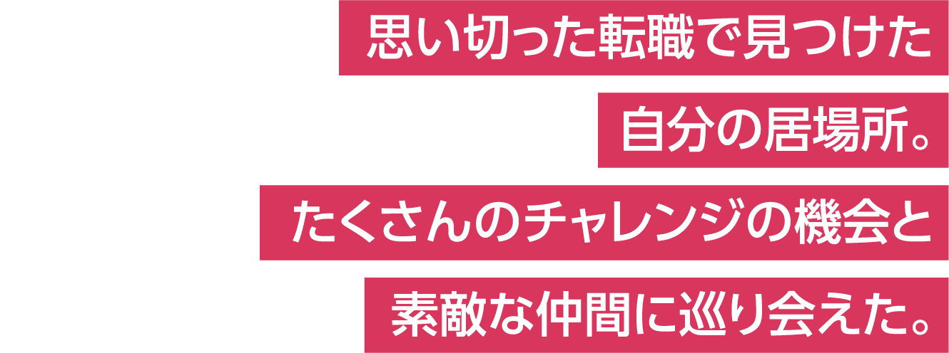 思い切った転職で見つけた自分の居場所。たくさんのチャレンジの機会と素敵な仲間に巡り会えた。