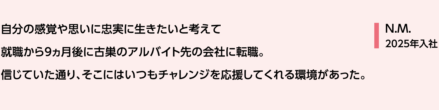 自分の感覚や思いに忠実に生きたいと考えて就職から9ヵ月後に古巣のアルバイト先の会社に転職。信じていた通り、そこにはいつもチャレンジを応援してくれる環境があった。