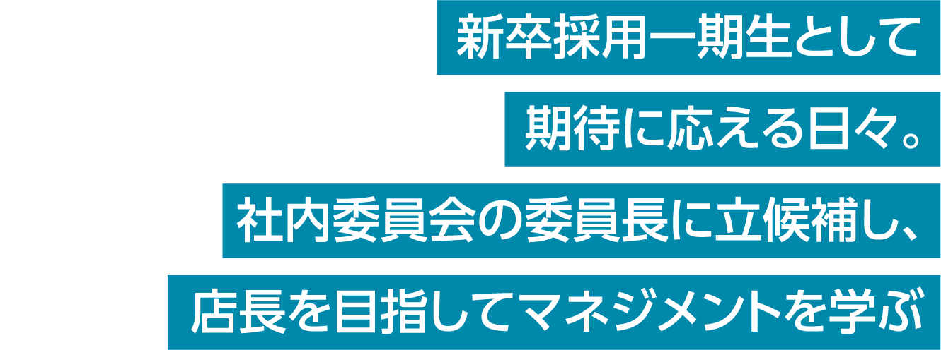 新卒採用一期生として期待に応える日々。社内委員会の委員長に立候補し、店長を目指してマネジメントを学ぶ