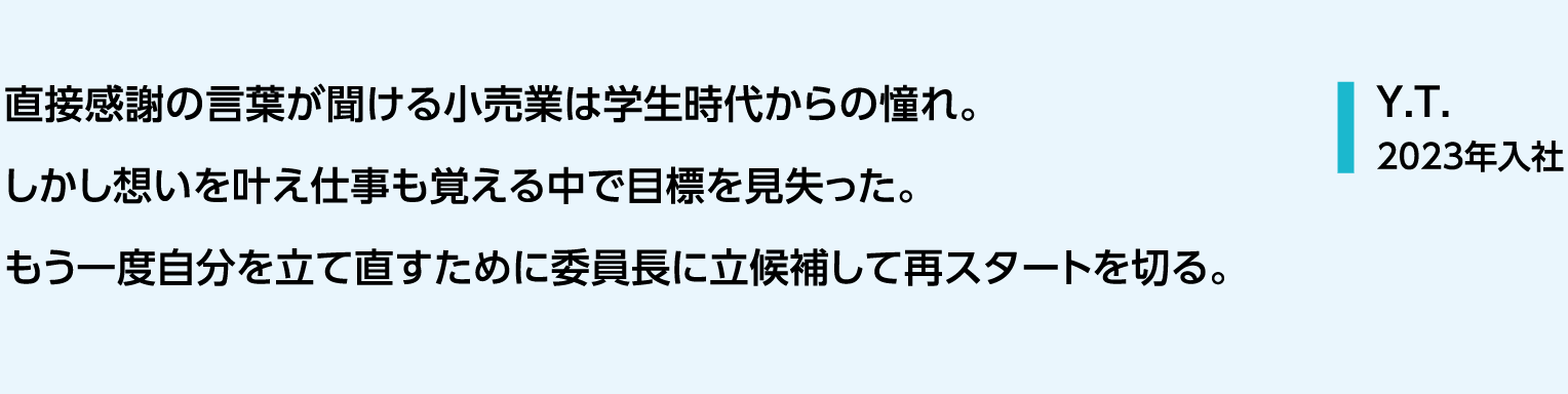 直接感謝の言葉が聞ける小売業は学生時代からの憧れ。しかし想いを叶え仕事も覚える中で目標を見失った。もう一度自分を立て直すために委員長に立候補して再スタートを切る。