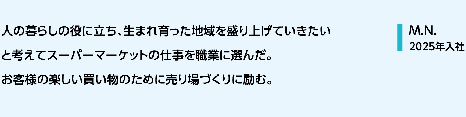 人の暮らしの役に立ち、生まれ育った地域を盛り上げていきたいと考えてスーパーマーケットの仕事を職業に選んだ。お客様の楽しい買い物のために売り場づくりに励む。